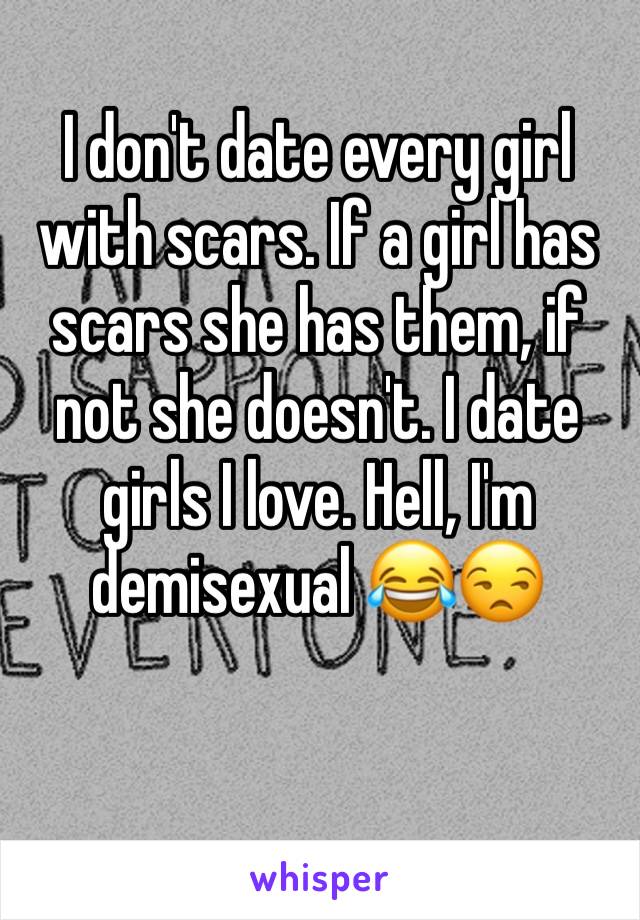 I don't date every girl with scars. If a girl has scars she has them, if not she doesn't. I date girls I love. Hell, I'm demisexual 😂😒
