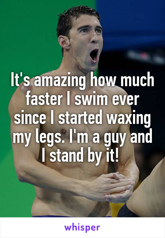 It's amazing how much faster I swim ever since I started waxing my legs. I'm a guy and I stand by it! 