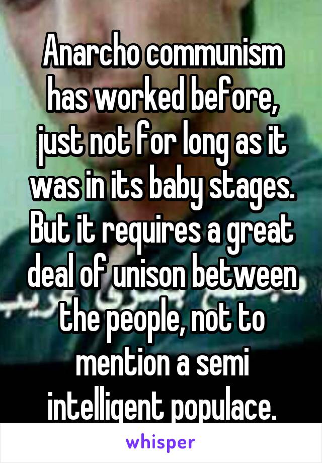 Anarcho communism has worked before, just not for long as it was in its baby stages. But it requires a great deal of unison between the people, not to mention a semi intelligent populace.