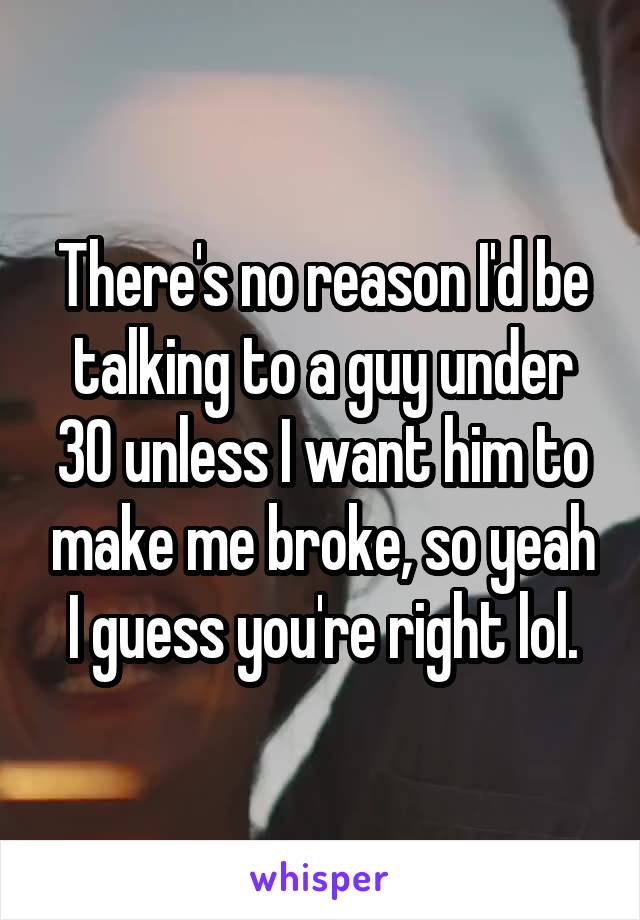 There's no reason I'd be talking to a guy under 30 unless I want him to make me broke, so yeah I guess you're right lol.