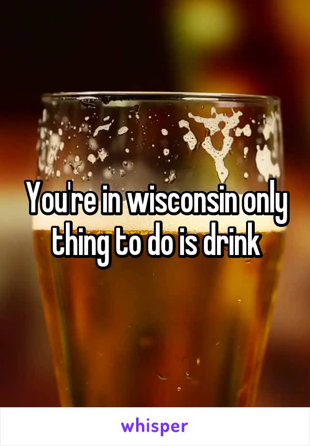 You're in wisconsin only thing to do is drink