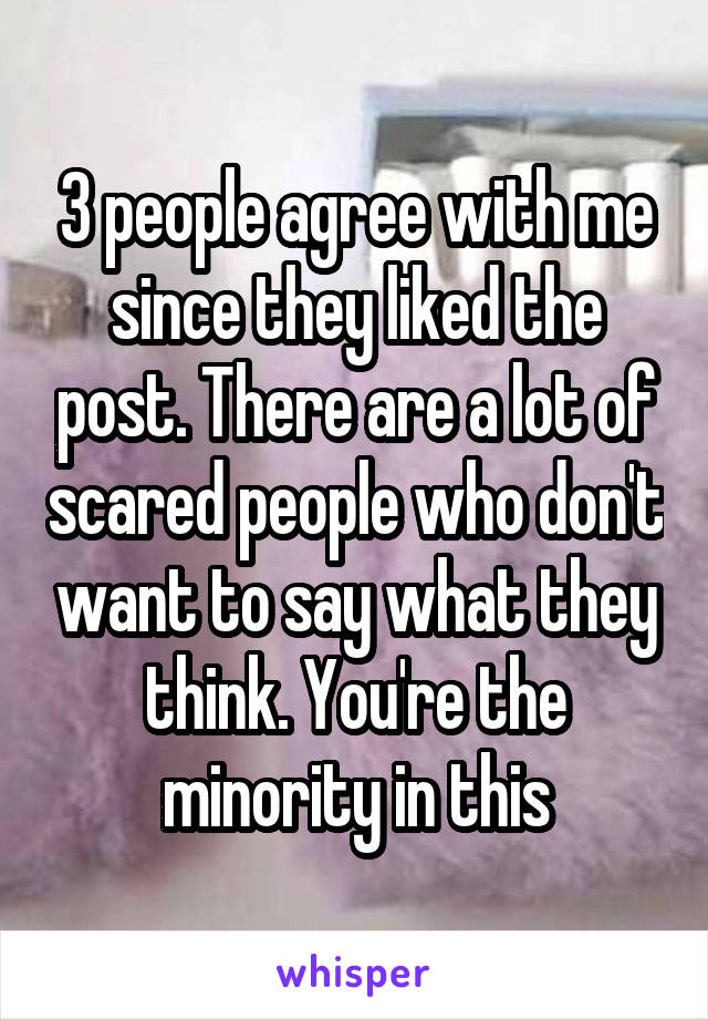 3 people agree with me since they liked the post. There are a lot of scared people who don't want to say what they think. You're the minority in this