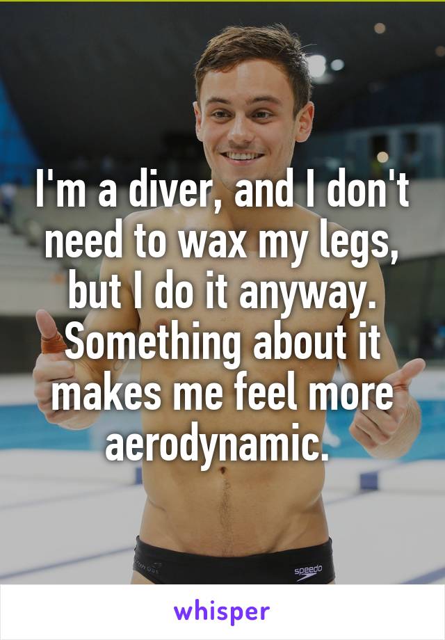 I'm a diver, and I don't need to wax my legs, but I do it anyway. Something about it makes me feel more aerodynamic. 