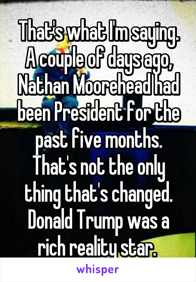 That's what I'm saying. A couple of days ago, Nathan Moorehead had been President for the past five months. That's not the only thing that's changed. Donald Trump was a rich reality star. 