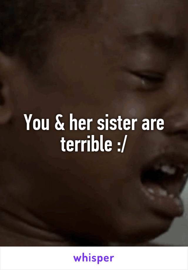 You & her sister are terrible :/