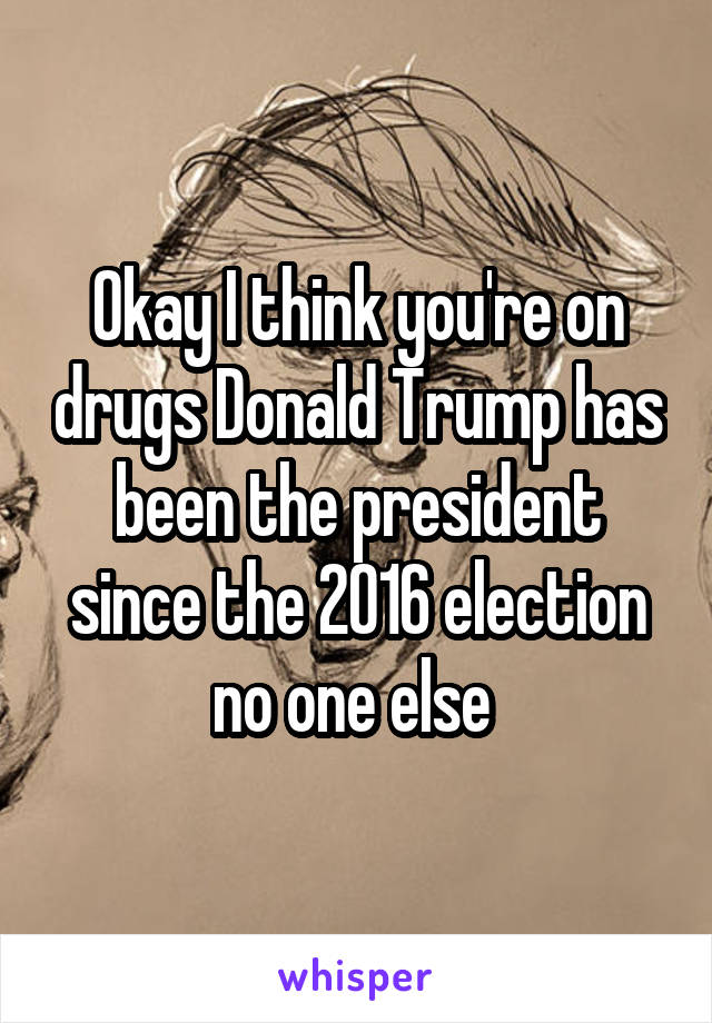 Okay I think you're on drugs Donald Trump has been the president since the 2016 election no one else 