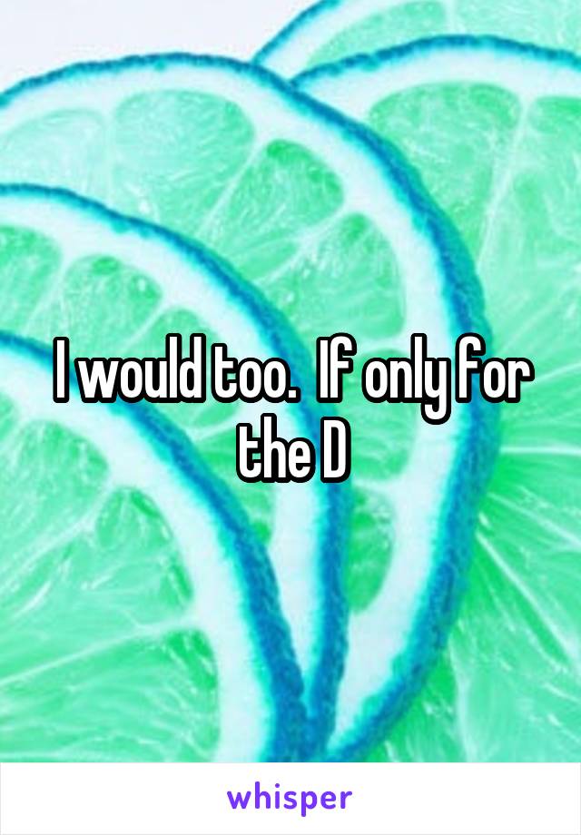 I would too.  If only for the D