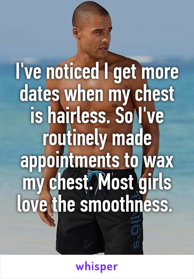 I've noticed I get more dates when my chest is hairless. So I've routinely made appointments to wax my chest. Most girls love the smoothness. 