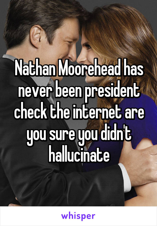 Nathan Moorehead has never been president check the internet are you sure you didn't hallucinate