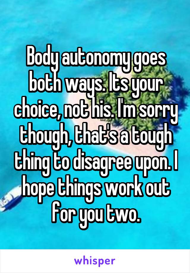 Body autonomy goes both ways. Its your choice, not his. I'm sorry though, that's a tough thing to disagree upon. I hope things work out for you two.