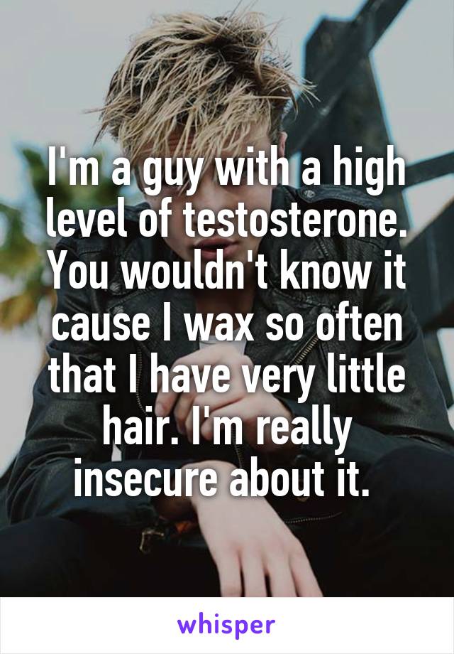 I'm a guy with a high level of testosterone. You wouldn't know it cause I wax so often that I have very little hair. I'm really insecure about it. 