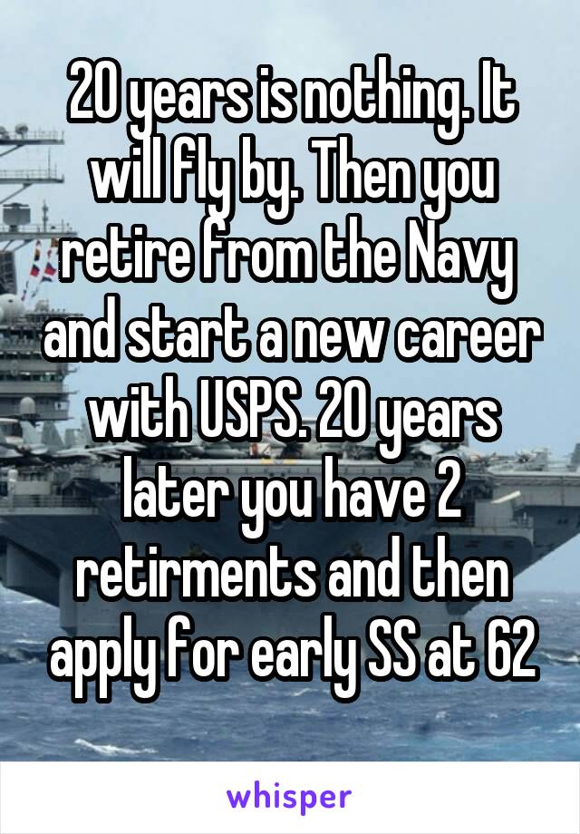 20 years is nothing. It will fly by. Then you retire from the Navy  and start a new career with USPS. 20 years later you have 2 retirments and then apply for early SS at 62
