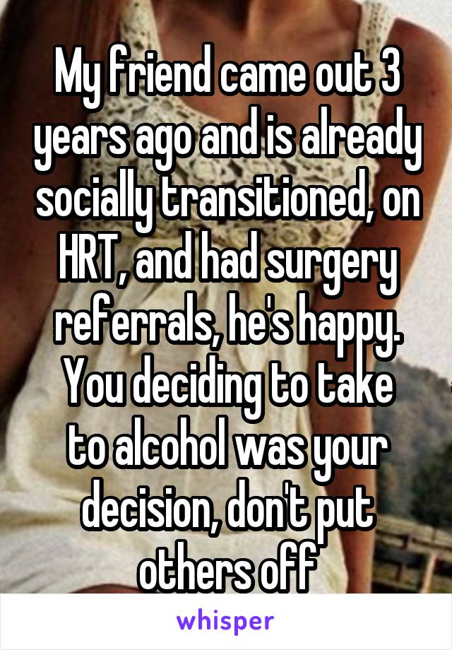 My friend came out 3 years ago and is already socially transitioned, on HRT, and had surgery referrals, he's happy.
You deciding to take to alcohol was your decision, don't put others off