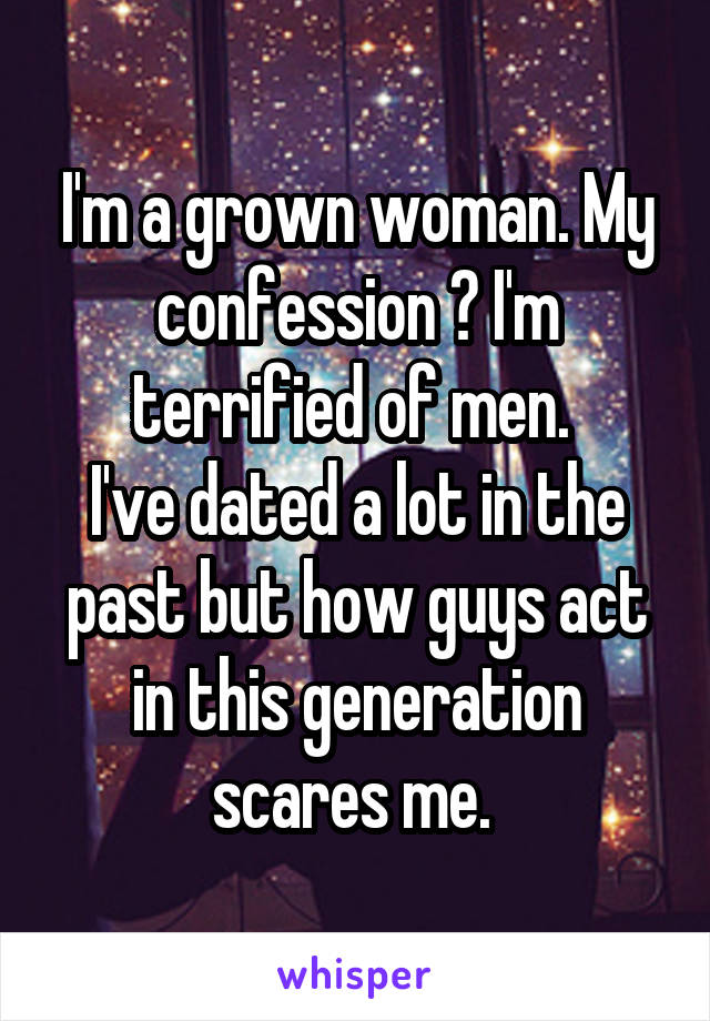 I'm a grown woman. My confession ? I'm terrified of men. 
I've dated a lot in the past but how guys act in this generation scares me. 