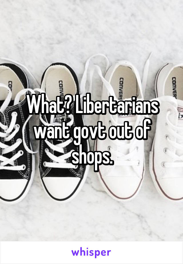 What? Libertarians want govt out of shops.