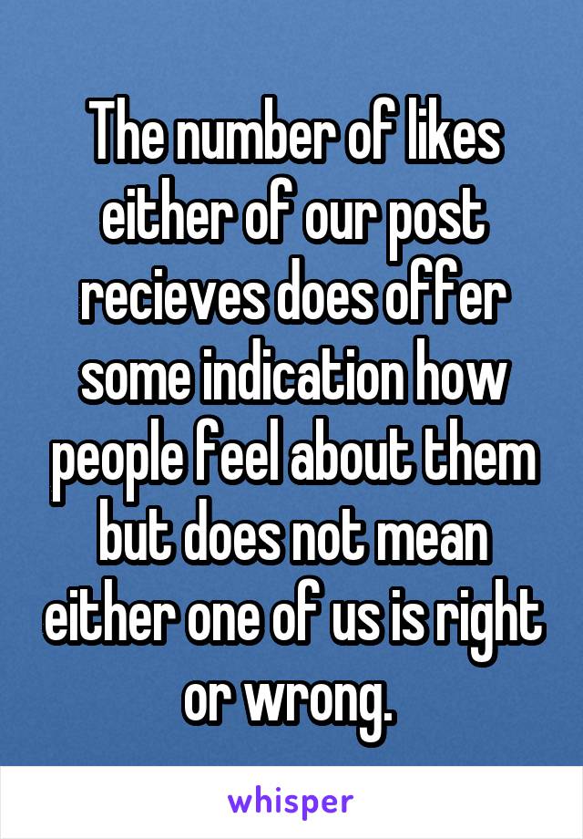 The number of likes either of our post recieves does offer some indication how people feel about them but does not mean either one of us is right or wrong. 