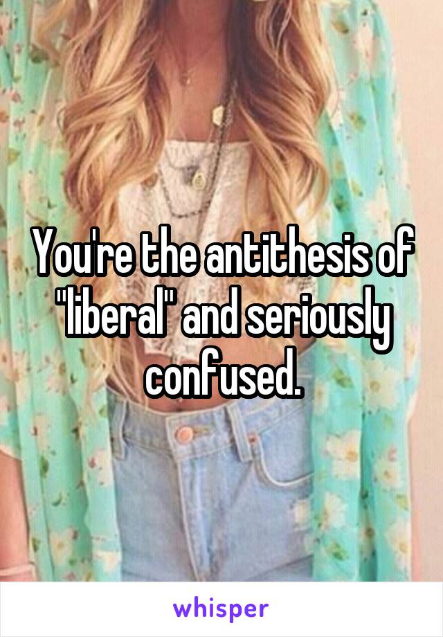 You're the antithesis of "liberal" and seriously confused.