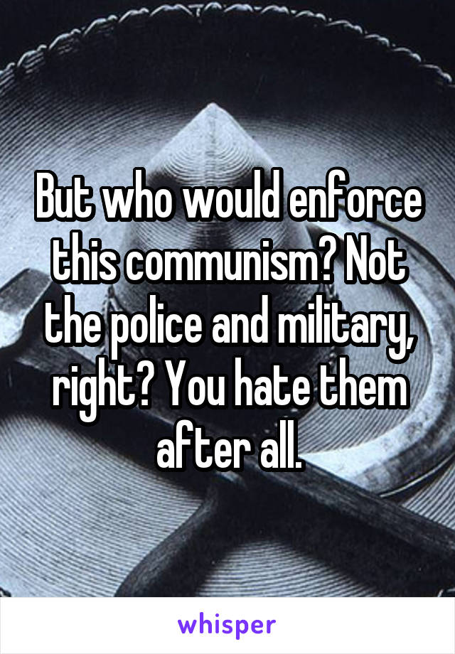 But who would enforce this communism? Not the police and military, right? You hate them after all.