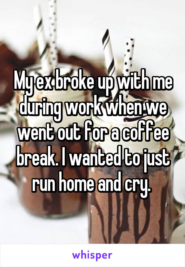 My ex broke up with me during work when we went out for a coffee break. I wanted to just run home and cry. 