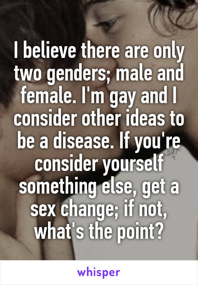 I believe there are only two genders; male and female. I'm gay and I consider other ideas to be a disease. If you're consider yourself something else, get a sex change; if not, what's the point?