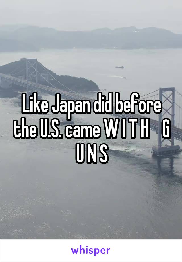 Like Japan did before the U.S. came W I T H    G U N S