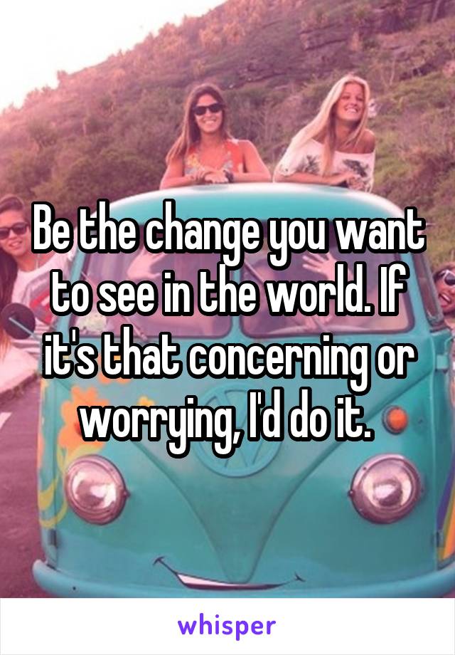 Be the change you want to see in the world. If it's that concerning or worrying, I'd do it. 