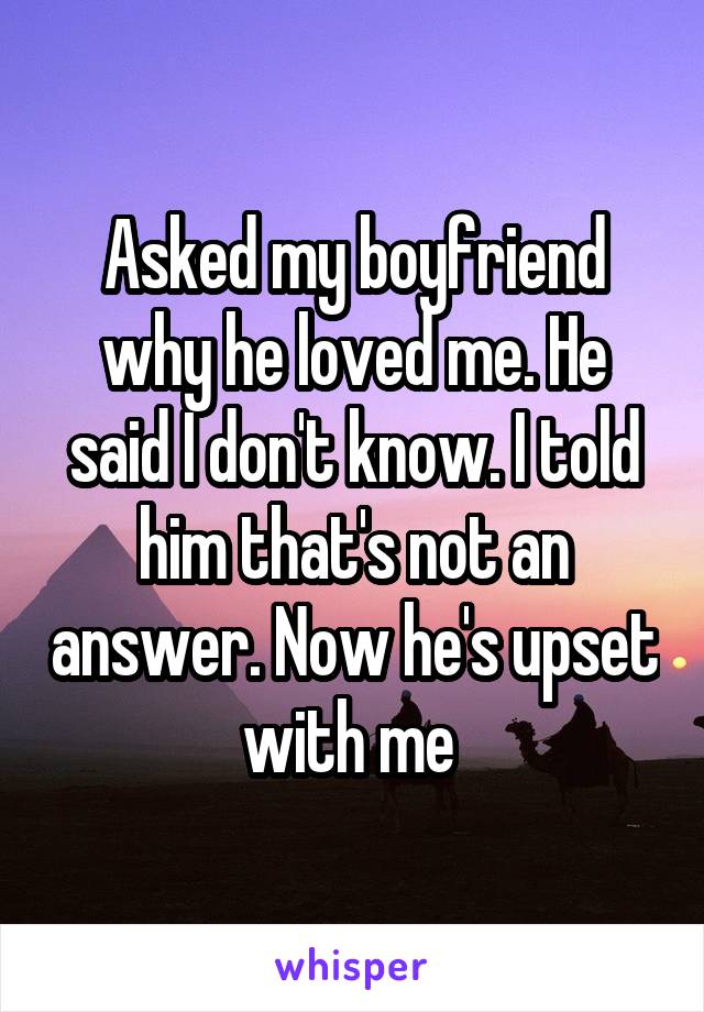 Asked my boyfriend why he loved me. He said I don't know. I told him that's not an answer. Now he's upset with me 