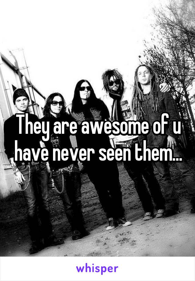 They are awesome of u have never seen them...