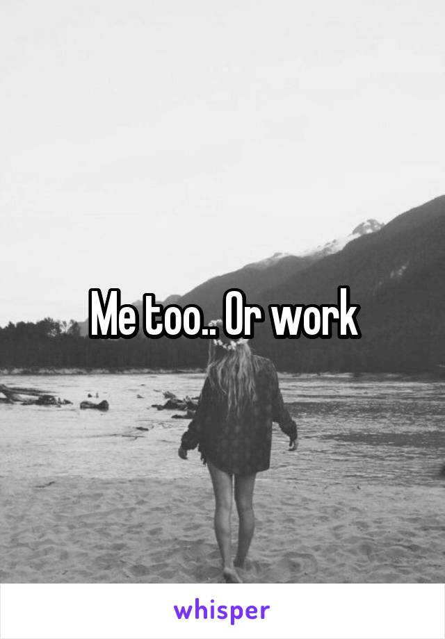 Me too.. Or work