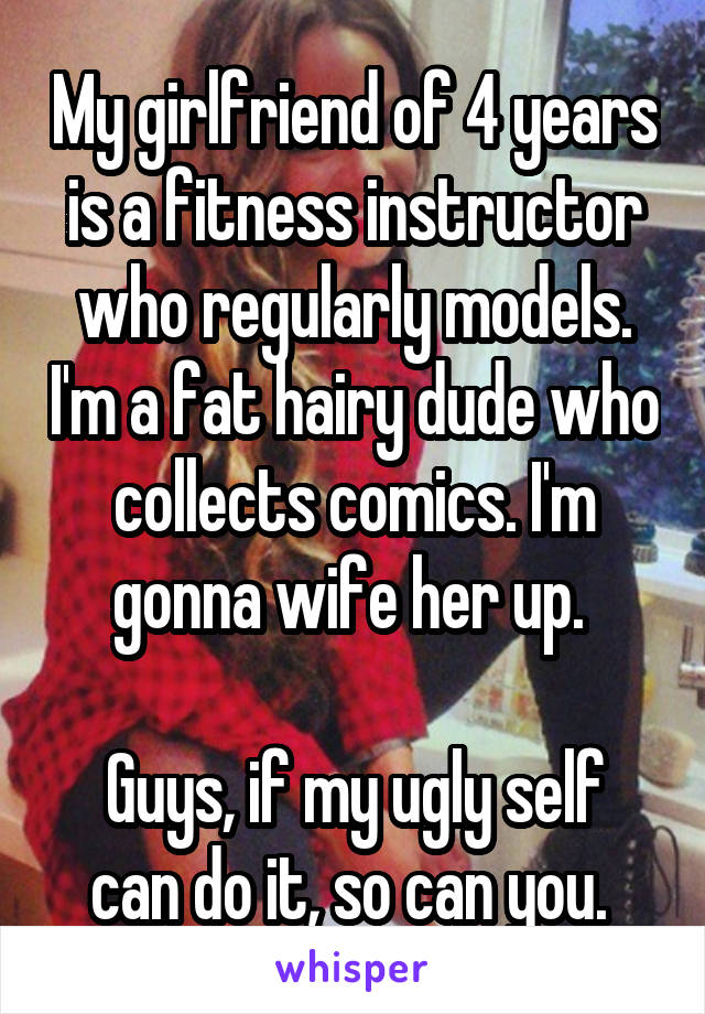 My girlfriend of 4 years is a fitness instructor who regularly models. I'm a fat hairy dude who collects comics. I'm gonna wife her up. 

Guys, if my ugly self can do it, so can you. 