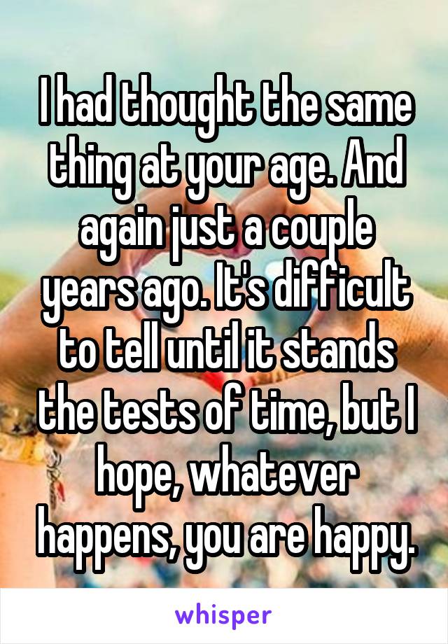 I had thought the same thing at your age. And again just a couple years ago. It's difficult to tell until it stands the tests of time, but I hope, whatever happens, you are happy.