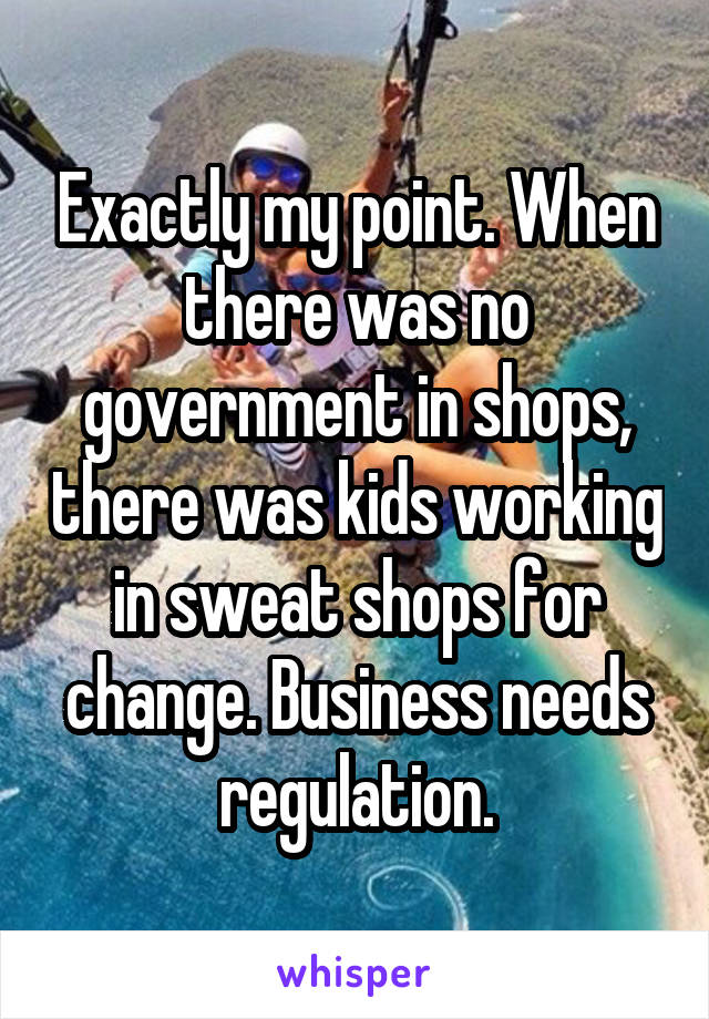 Exactly my point. When there was no government in shops, there was kids working in sweat shops for change. Business needs regulation.