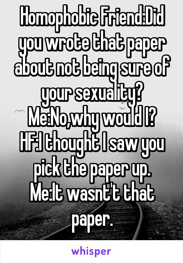 Homophobic Friend:Did you wrote that paper about not being sure of your sexuality?
Me:No,why would I?
HF:I thought I saw you pick the paper up.
Me:It wasnt't that paper.
