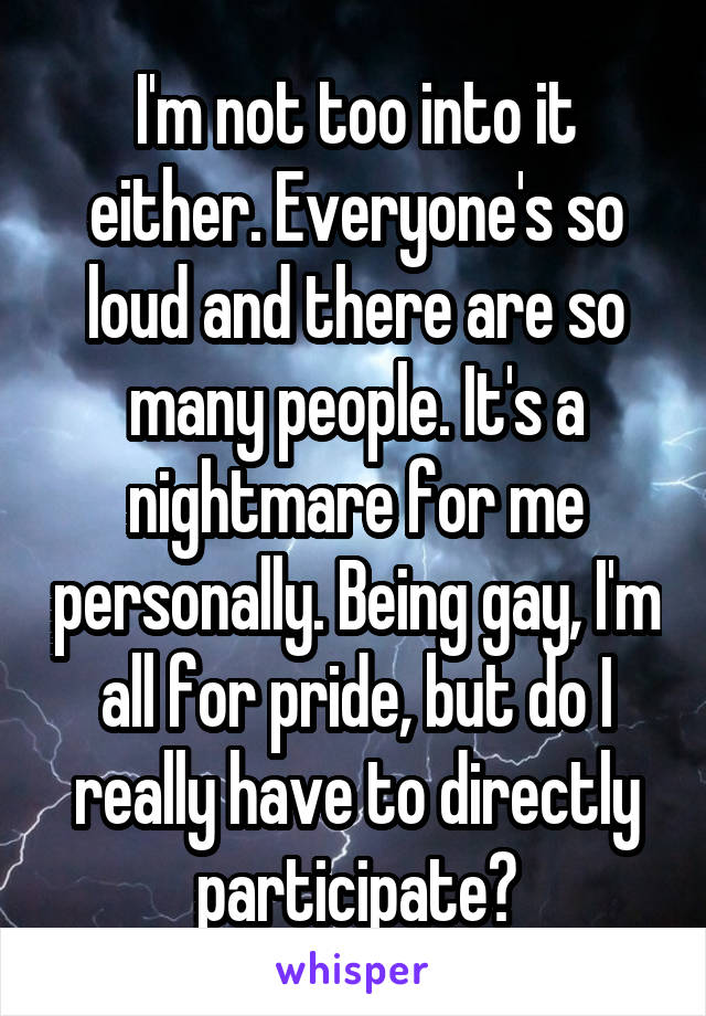 I'm not too into it either. Everyone's so loud and there are so many people. It's a nightmare for me personally. Being gay, I'm all for pride, but do I really have to directly participate?