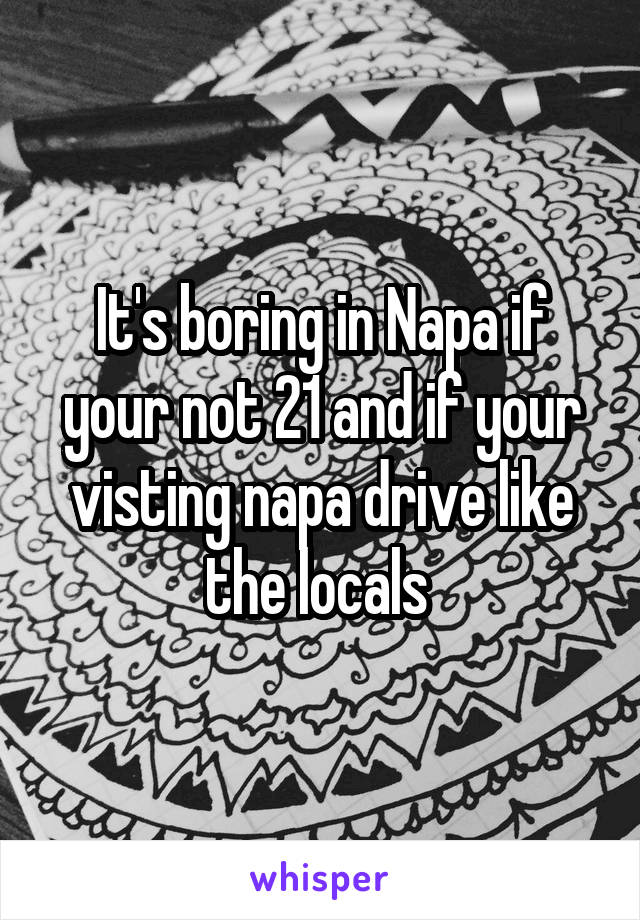 It's boring in Napa if your not 21 and if your visting napa drive like the locals 