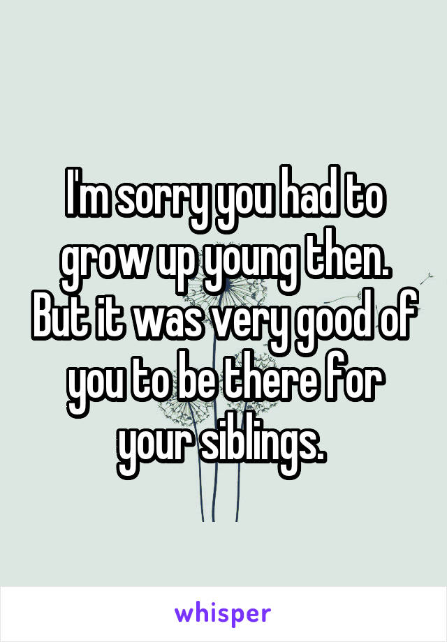 I'm sorry you had to grow up young then. But it was very good of you to be there for your siblings. 