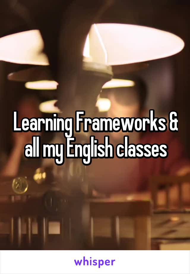 Learning Frameworks & all my English classes