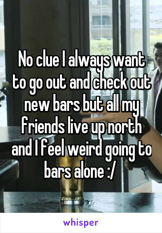 No clue I always want to go out and check out new bars but all my friends live up north and I feel weird going to bars alone :/ 