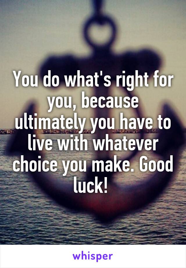 You do what's right for you, because ultimately you have to live with whatever choice you make. Good luck! 