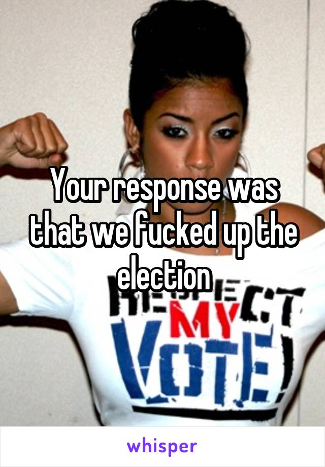 Your response was that we fucked up the election