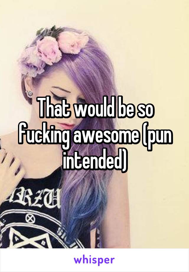 That would be so fucking awesome (pun intended)