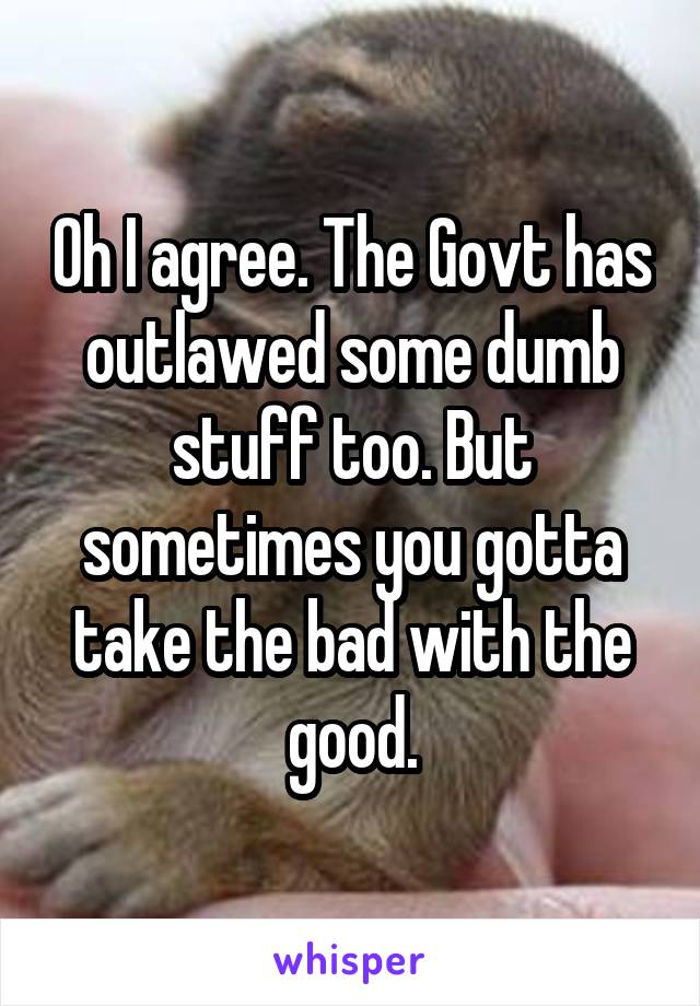 Oh I agree. The Govt has outlawed some dumb stuff too. But sometimes you gotta take the bad with the good.