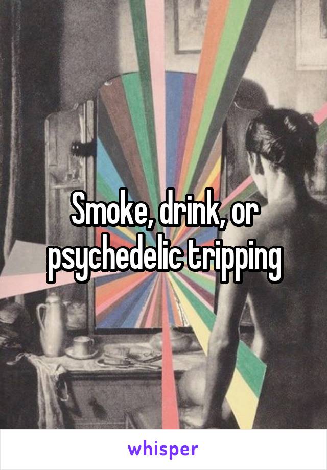 Smoke, drink, or psychedelic tripping