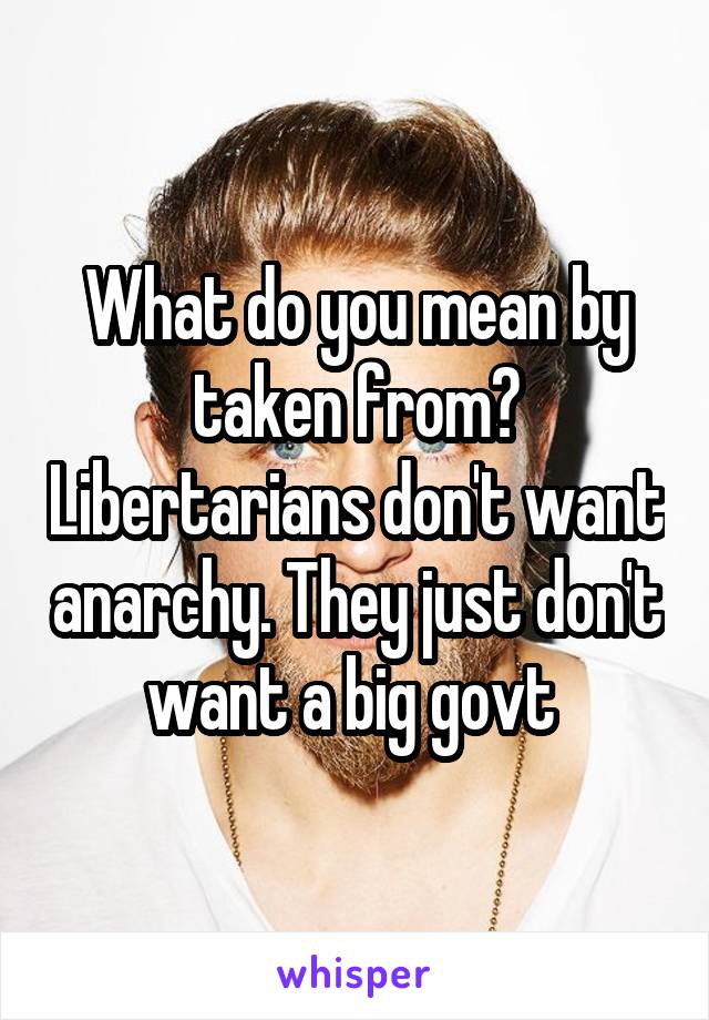 What do you mean by taken from? Libertarians don't want anarchy. They just don't want a big govt 