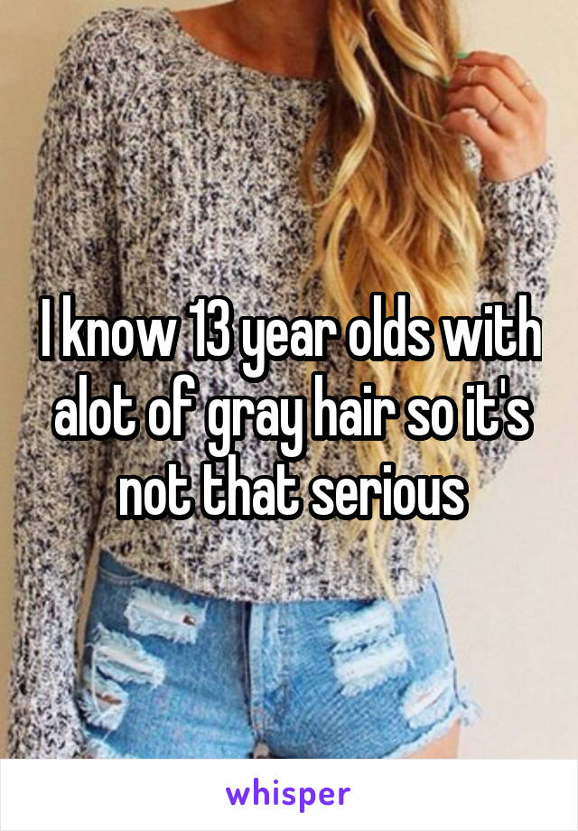 I know 13 year olds with alot of gray hair so it's not that serious