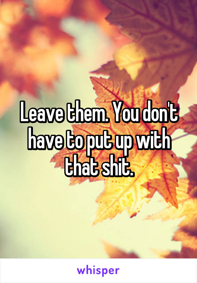 Leave them. You don't have to put up with that shit.