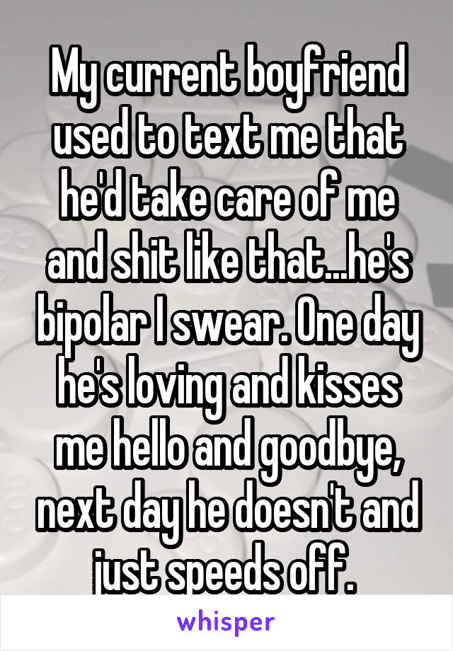 My current boyfriend used to text me that he'd take care of me and shit like that...he's bipolar I swear. One day he's loving and kisses me hello and goodbye, next day he doesn't and just speeds off. 