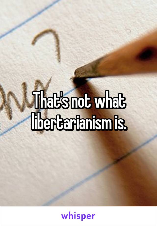 That's not what libertarianism is.