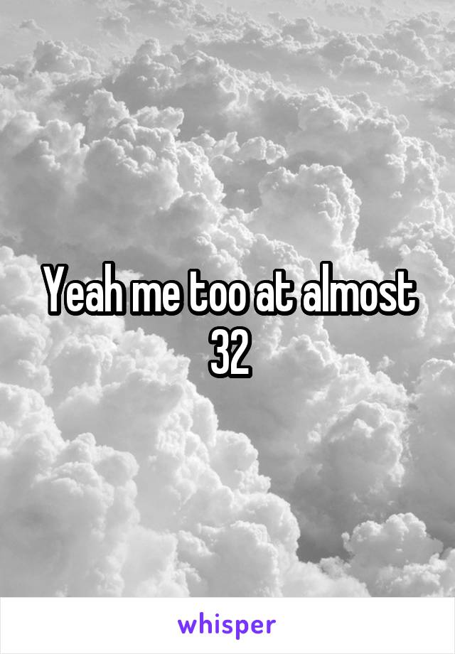 Yeah me too at almost 32