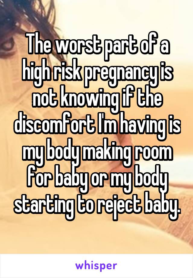 The worst part of a high risk pregnancy is not knowing if the discomfort I'm having is my body making room for baby or my body starting to reject baby. 